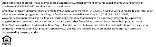 *Subject to credit approval. These examples are estimates only. Actual payment amounts based on amount and timing of purchases. Call 866-936-0602 for financing costs and terms. Loans for the GreenSky® consumer loan program are provided by Synovus Bank, Member FDIC, NMLS #408043, without regard to age, race, color, religion, national origin, gender, disability, or familial status. GreenSky Servicing, LLC services the loans on behalf of your lender, NMLS #1416362. www.nmlsconsumeraccess.org. GreenSky® is a registered trademark of GreenSky, LLC and is licensed to banks and other financial institutions for their use in connection with that consumer loan program. GreenSky Servicing, LLC is a financial technology company that manages the GreenSky® consumer loan program by providing origination and servicing support to banks and other financial institutions that make or hold program loans. GreenSky, LLC and GreenSky Servicing, LLC are not lenders. All credit decisions and loan terms are determined by program lenders.
